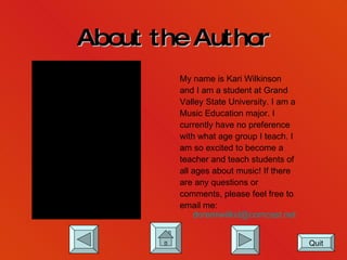 About the Author My name is Kari Wilkinson and I am a student at Grand  Valley State University. I am a Music Education major. I currently have no preference with what age group I teach. I  am so excited to become a  teacher and teach students of all ages about music! If there  are any questions or  comments, please feel free to email me:  [email_address] .net Quit 
