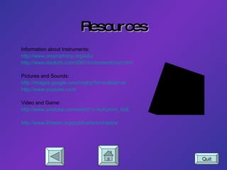 Resources Information about Instruments: http://www.orsymphony.org/edu/ http://www.dsokids.com/2001/instrumentchart.htm Pictures and Sounds: http://images.google.com/imghp?hl=en&tab=wi http://www.youtube.com/ Video and Game: http://www. youtube .com/watch?v=kcKurvm_0oE http://www.thirteen.org/publicarts/orchestra/ Quit 