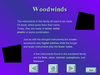 Woodwinds The instruments in this family all used to be made Of wood, which gives them their name.  Today, they are made of  wood ,  metal , plastic  or some combination. Just as with the stringed instruments,the smaller woodwinds play  higher pitches  while the longer and larger instruments play the  lower notes . A few instruments found in the woodwind family are the  flute ,  oboe ,  clarinet ,  saxophone,  and bassoon . Quit 