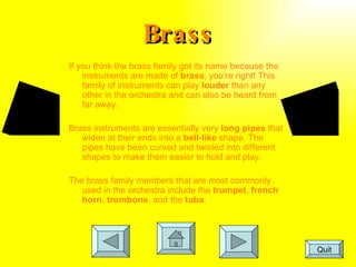 Brass If you think the brass family got its name because the instruments are made of  brass , you’re right! This family of instruments can play  louder  than any other in the orchestra and can also be heard from far away.  Brass instruments are essentially very  long pipes  that widen at their ends into a  bell-like  shape. The pipes have been curved and twisted into different shapes to make them easier to hold and play.  The brass family members that are most commonly used in the orchestra include the  trumpet ,  french horn ,  trombone , and the  tuba . Quit 