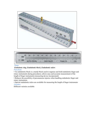 Name
 Endodontc ring, Endodontic block, Endodontic rulers
Functions
• An endodontic block is a sturdy block used to organise and hold endodontic ﬁnger and
rotary instruments during procedures; allows easy and accurate measurement of the
length of ﬁnger instruments (measuring device incorporated)
• Reduces the possibility of percutaneous injuries when handling endodontic ﬁnger and
rotary instruments
• Special endodontic rulers are available for measuring the length of ﬁnger instruments
Varieties
Different varieties available
 