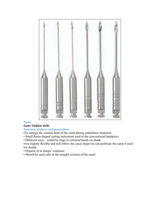 Name
Gates Glidden drills
Function, features and precautions
•To enlarge the coronal third of the canal during endodontic treatment
• Small ﬂame-shaped cutting instrument used in the conventional handpiece
• Different sizes – coded by rings or coloured bands on shank
•Are slightly ﬂexible and will follow the canal shape but can perforate the canal if used
too deeply
• Dispose of in sharps’ container
• Should be used only in the straight sections of the canal
 