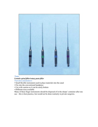 Name
Lentulo spiral ﬁller/rotary paste ﬁller
Function and features
• Small ﬂexible instrument used to place materials into the canal
• Fits into the conventional handpiece
• Use with caution as it can be easily broken
• Different sizes available
Many of these ﬁnger instruments should be disposed of in the sharps’ container after one
use – this is best practice, but would not be done routinely in private surgeries.
 