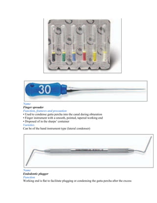 Name
Finger spreader
Function, features and precaution
• Used to condense gutta percha into the canal during obturation
• Finger instrument with a smooth, pointed, tapered working end
• Disposed of in the sharps’ container
Varieties
Can be of the hand instrument type (lateral condenser)




Name
Endodontic plugger
Function
Working end is ﬂat to facilitate plugging or condensing the gutta percha after the excess
 