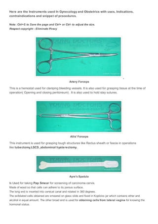Here are the Instruments used In Gynecology and Obstetrics with uses, Indications, 
contraindications and snippet of procedures. 
Note: Ctrl+S to Save the page and Ctrl+ or Ctrl- to adjust the size. 
Respect copyright - Eliminate Piracy 
, 
Artery Forceps 
This is a hemostat used for clamping bleeding vessels. It is also used for grasping tissue at the time of 
operation( Opening and closing peritoneum) . It is also used to hold stay sutures. 
Allis' Forceps 
This instrument is used for grasping tough structures like Rectus sheath or fascia in operations 
like tubectomy,LSCS ,abdominal hysterectomy. 
Ayre's Spatula 
Is Used for taking Pap Smear for screening of carcinoma cervix. 
Made of wood so that cells can adhere to its porous surface. 
The long end is inserted into cervical canal and rotated in 360 degrees. 
The exfoliated cells obtained are smeared on glass slide and fixed in Koplicks jar which contains ether and 
alcohol in equal amount. The other broad end is used for obtaining cells from lateral vagina for knowing the 
hormonal status. 
 