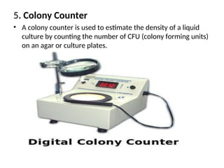 5. Colony Counter
• A colony counter is used to estimate the density of a liquid
culture by counting the number of CFU (colony forming units)
on an agar or culture plates.
 