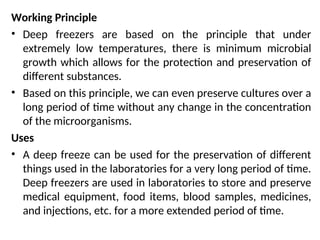 Working Principle
• Deep freezers are based on the principle that under
extremely low temperatures, there is minimum microbial
growth which allows for the protection and preservation of
different substances.
• Based on this principle, we can even preserve cultures over a
long period of time without any change in the concentration
of the microorganisms.
Uses
• A deep freeze can be used for the preservation of different
things used in the laboratories for a very long period of time.
Deep freezers are used in laboratories to store and preserve
medical equipment, food items, blood samples, medicines,
and injections, etc. for a more extended period of time.
 