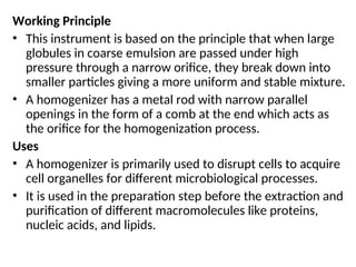 Working Principle
• This instrument is based on the principle that when large
globules in coarse emulsion are passed under high
pressure through a narrow orifice, they break down into
smaller particles giving a more uniform and stable mixture.
• A homogenizer has a metal rod with narrow parallel
openings in the form of a comb at the end which acts as
the orifice for the homogenization process.
Uses
• A homogenizer is primarily used to disrupt cells to acquire
cell organelles for different microbiological processes.
• It is used in the preparation step before the extraction and
purification of different macromolecules like proteins,
nucleic acids, and lipids.
 