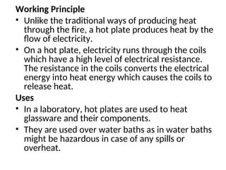 Working Principle
• Unlike the traditional ways of producing heat
through the fire, a hot plate produces heat by the
flow of electricity.
• On a hot plate, electricity runs through the coils
which have a high level of electrical resistance.
The resistance in the coils converts the electrical
energy into heat energy which causes the coils to
release heat.
Uses
• In a laboratory, hot plates are used to heat
glassware and their components.
• They are used over water baths as in water baths
might be hazardous in case of any spills or
overheat.
 