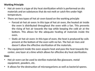 Working Principle
• Hot air oven is a type of dry heat sterilization which is performed on dry
materials and on substances that do not melt or catch fire under high
temperature.
• There are two types of hot air oven based on the working principle
– Forced air hot air oven: In this type of hot air oven, the heated air inside
the oven is distributed throughout the oven with a fan. This prevents
the rising of hot air towards the top while keeping the cold air at the
bottom. This allows for the adequate heating of materials inside the
oven.
– Static air hot air oven: In this type of oven, the heat is produced by coils
present at the bottom of the oven with no fan. The hot air rises and
doesn’t allow the effective sterilization of the materials.
• The equipment inside the oven acquire heat and pass the heat towards the
center, one layer at a time which allows for effective dry heat sterilization.
Uses
• Hot air oven can be used to sterilize materials like glassware, metal
equipment, powders, etc.
• It allows for the destruction of microorganisms as well as bacterial spores.
 