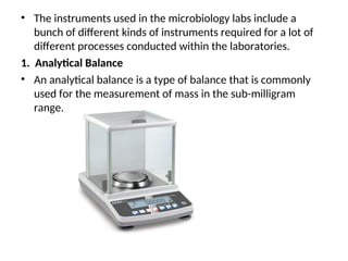 • The instruments used in the microbiology labs include a
bunch of different kinds of instruments required for a lot of
different processes conducted within the laboratories.
1. Analytical Balance
• An analytical balance is a type of balance that is commonly
used for the measurement of mass in the sub-milligram
range.
 