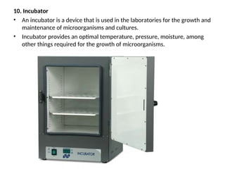 10. Incubator
• An incubator is a device that is used in the laboratories for the growth and
maintenance of microorganisms and cultures.
• Incubator provides an optimal temperature, pressure, moisture, among
other things required for the growth of microorganisms.
 