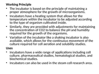 Working Principle
• The incubator is based on the principle of maintaining a
proper atmosphere for the growth of microorganisms.
• Incubators have a heating system that allows for the
temperature within the incubator to be adjusted according
to the type of organism cultivated inside.
• Similarly, they are provided with adjustments for maintaining
the concentration of CO2 to balance the pH and humidity
required for the growth of the organisms.
• Variation of the incubator like a shaking incubator is also
available, which allows for the continuous movement of the
culture required for cell aeration and solubility studies.
Uses
• Incubators have a wide range of applications including cell
culture, pharmaceutical studies, hematological studies, and
biochemical studies.
• Incubators can also be used in the steam cell research area.
 