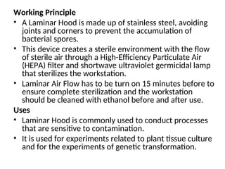 Working Principle
• A Laminar Hood is made up of stainless steel, avoiding
joints and corners to prevent the accumulation of
bacterial spores.
• This device creates a sterile environment with the flow
of sterile air through a High-Efficiency Particulate Air
(HEPA) filter and shortwave ultraviolet germicidal lamp
that sterilizes the workstation.
• Laminar Air Flow has to be turn on 15 minutes before to
ensure complete sterilization and the workstation
should be cleaned with ethanol before and after use.
Uses
• Laminar Hood is commonly used to conduct processes
that are sensitive to contamination.
• It is used for experiments related to plant tissue culture
and for the experiments of genetic transformation.
 