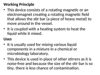 Working Principle
• This device consists of a rotating magnetic or an
electromagnet creating a rotating magnetic field
that allows the stir bar (a piece of heavy metal) to
move around in the vessel.
• It is coupled with a heating system to heat the
liquid while it mixed.
Uses
• It is usually used for mixing various liquid
components in a mixture in a chemical or
microbiology laboratory.
• This device is used in place of other stirrers as it is
noise-free and because the size of the stir bar is so
tiny, there is less chance of contamination.
 