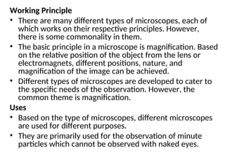 Working Principle
• There are many different types of microscopes, each of
which works on their respective principles. However,
there is some commonality in them.
• The basic principle in a microscope is magnification. Based
on the relative position of the object from the lens or
electromagnets, different positions, nature, and
magnification of the image can be achieved.
• Different types of microscopes are developed to cater to
the specific needs of the observation. However, the
common theme is magnification.
Uses
• Based on the type of microscopes, different microscopes
are used for different purposes.
• They are primarily used for the observation of minute
particles which cannot be observed with naked eyes.
 