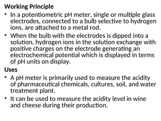 Working Principle
• In a potentiometric pH meter, single or multiple glass
electrodes, connected to a bulb selective to hydrogen
ions, are attached to a metal rod.
• When the bulb with the electrodes is dipped into a
solution, hydrogen ions in the solution exchange with
positive charges on the electrode generating an
electrochemical potential which is displayed in terms
of pH units on display.
Uses
• A pH meter is primarily used to measure the acidity
of pharmaceutical chemicals, cultures, soil, and water
treatment plant.
• It can be used to measure the acidity level in wine
and cheese during their production.
 