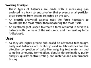 Working Principle
• These types of balances are made with a measuring pan
enclosed in a transparent covering that prevents small particles
or air currents from getting collected on the pan.
• An electric analytical balance uses the force necessary to
counteract the mass rather than measuring the mass itself.
• An electromagnet is used to create a force required to achieve a
balance with the mass of the substance, and the resulting force
is displayed.
Uses
• As they are highly precise and based on advanced technology,
analytical balances are explicitly used in laboratories for the
effective completion of tasks like weighing test materials and
sampling amounts, formulation, density determination, purity
analysis, quality control testing, and material and conformance
testing.
 