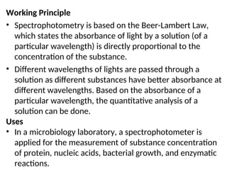 Working Principle
• Spectrophotometry is based on the Beer-Lambert Law,
which states the absorbance of light by a solution (of a
particular wavelength) is directly proportional to the
concentration of the substance.
• Different wavelengths of lights are passed through a
solution as different substances have better absorbance at
different wavelengths. Based on the absorbance of a
particular wavelength, the quantitative analysis of a
solution can be done.
Uses
• In a microbiology laboratory, a spectrophotometer is
applied for the measurement of substance concentration
of protein, nucleic acids, bacterial growth, and enzymatic
reactions.
 
