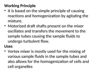 Working Principle
• It is based on the simple principle of causing
reactions and homogenization by agitating the
mixture.
• Motorized draft shafts present on the mixer
oscillates and transfers the movement to the
sample tubes causing the sample fluids to
undergo turbulent flow.
Uses
• Vortex mixer is mostly used for the mixing of
various sample fluids in the sample tubes and
also allows for the homogenization of cells and
cell organelles
 