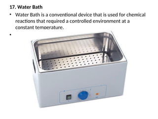 17. Water Bath
• Water Bath is a conventional device that is used for chemical
reactions that required a controlled environment at a
constant temperature.
•
 