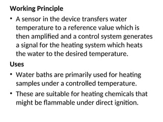 Working Principle
• A sensor in the device transfers water
temperature to a reference value which is
then amplified and a control system generates
a signal for the heating system which heats
the water to the desired temperature.
Uses
• Water baths are primarily used for heating
samples under a controlled temperature.
• These are suitable for heating chemicals that
might be flammable under direct ignition.
 