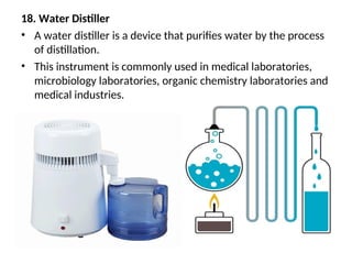 18. Water Distiller
• A water distiller is a device that purifies water by the process
of distillation.
• This instrument is commonly used in medical laboratories,
microbiology laboratories, organic chemistry laboratories and
medical industries.
 