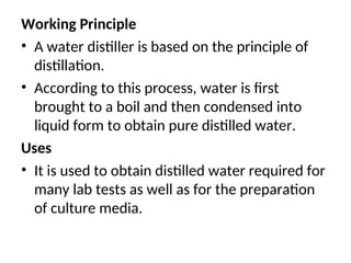 Working Principle
• A water distiller is based on the principle of
distillation.
• According to this process, water is first
brought to a boil and then condensed into
liquid form to obtain pure distilled water.
Uses
• It is used to obtain distilled water required for
many lab tests as well as for the preparation
of culture media.
 