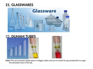 21. GLASSWARES
22. DUHAM TUBES
Uses:-The are inserted upside down in bigger tubes and use to check for gas production in sugar
fermentation test in the lab.
 