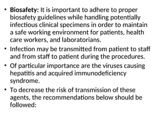 • Biosafety: It is important to adhere to proper
biosafety guidelines while handling potentially
infectious clinical specimens in order to maintain
a safe working environment for patients, health
care workers, and laboratorians.
• Infection may be transmitted from patient to staff
and from staff to patient during the procedures.
• Of particular importance are the viruses causing
hepatitis and acquired immunodeficiency
syndrome.
• To decrease the risk of transmission of these
agents, the recommendations below should be
followed:
 