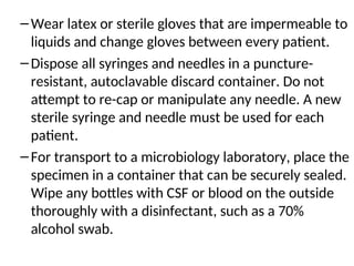 –Wear latex or sterile gloves that are impermeable to
liquids and change gloves between every patient.
–Dispose all syringes and needles in a puncture-
resistant, autoclavable discard container. Do not
attempt to re-cap or manipulate any needle. A new
sterile syringe and needle must be used for each
patient.
–For transport to a microbiology laboratory, place the
specimen in a container that can be securely sealed.
Wipe any bottles with CSF or blood on the outside
thoroughly with a disinfectant, such as a 70%
alcohol swab.
 