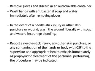 – Remove gloves and discard in an autoclavable container.
– Wash hands with antibacterial soap and water
immediately after removing gloves.
– In the event of a needle-stick injury or other skin
puncture or wound, wash the wound liberally with soap
and water. Encourage bleeding.
– Report a needle-stick injury, any other skin puncture, or
any contamination of the hands or body with CSF to the
supervisor and appropriate health officials immediately
as prophylactic treatment of the personnel performing
the procedure may be indicated.
 