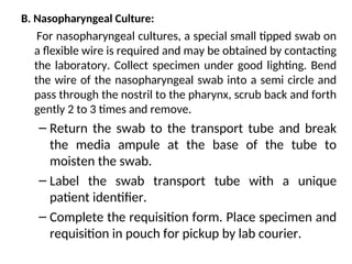 B. Nasopharyngeal Culture:
For nasopharyngeal cultures, a special small tipped swab on
a flexible wire is required and may be obtained by contacting
the laboratory. Collect specimen under good lighting. Bend
the wire of the nasopharyngeal swab into a semi circle and
pass through the nostril to the pharynx, scrub back and forth
gently 2 to 3 times and remove.
– Return the swab to the transport tube and break
the media ampule at the base of the tube to
moisten the swab.
– Label the swab transport tube with a unique
patient identifier.
– Complete the requisition form. Place specimen and
requisition in pouch for pickup by lab courier.
 