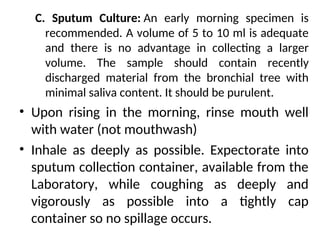 C. Sputum Culture: An early morning specimen is
recommended. A volume of 5 to 10 ml is adequate
and there is no advantage in collecting a larger
volume. The sample should contain recently
discharged material from the bronchial tree with
minimal saliva content. It should be purulent.
• Upon rising in the morning, rinse mouth well
with water (not mouthwash)
• Inhale as deeply as possible. Expectorate into
sputum collection container, available from the
Laboratory, while coughing as deeply and
vigorously as possible into a tightly cap
container so no spillage occurs.
 
