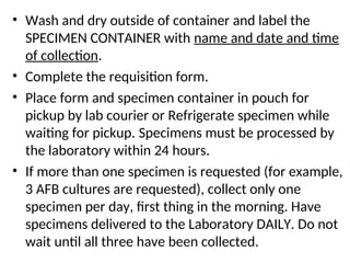 • Wash and dry outside of container and label the
SPECIMEN CONTAINER with name and date and time
of collection.
• Complete the requisition form.
• Place form and specimen container in pouch for
pickup by lab courier or Refrigerate specimen while
waiting for pickup. Specimens must be processed by
the laboratory within 24 hours.
• If more than one specimen is requested (for example,
3 AFB cultures are requested), collect only one
specimen per day, first thing in the morning. Have
specimens delivered to the Laboratory DAILY. Do not
wait until all three have been collected.
 