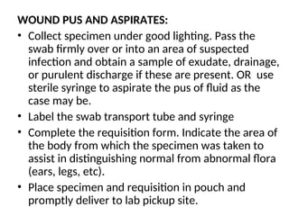 WOUND PUS AND ASPIRATES:
• Collect specimen under good lighting. Pass the
swab firmly over or into an area of suspected
infection and obtain a sample of exudate, drainage,
or purulent discharge if these are present. OR use
sterile syringe to aspirate the pus of fluid as the
case may be.
• Label the swab transport tube and syringe
• Complete the requisition form. Indicate the area of
the body from which the specimen was taken to
assist in distinguishing normal from abnormal flora
(ears, legs, etc).
• Place specimen and requisition in pouch and
promptly deliver to lab pickup site.
 