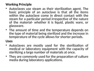Working Principle
• Autoclaves use steam as their sterilization agent. The
basic principle of an autoclave is that all the items
within the autoclave come in direct contact with the
steam for a particular period irrespective of the nature
of the material- whether it is liquid, plastic ware, or
glassware.
• The amount of time and the temperature depends on
the type of material being sterilized and the increase in
temperature of the cycle allows for shorter periods.
Uses
• Autoclaves are mostly used for the sterilization of
medical or laboratory equipment with the capacity of
sterilizing a large number of materials at once.
• They are commonly used for the preparation of culture
media during laboratory applications.
 