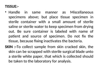 TISSUE:-
• Handle in same manner as Miscellaneous
specimens above; but place tissue specimen in
sterile container with a small amount of sterile
saline or sterile water to keep specimen from drying
out. Be sure container is labeled with name of
patient and source of specimen. Do not fix the
tissue, because fixing inactivates the bacteria.
SKIN :-To collect sample from skin cracked skin, the
skin can be scrapped with sterile surgical blade unto
a sterile white paper, that which is collected should
be taken to the laboratory for analysis.
 
