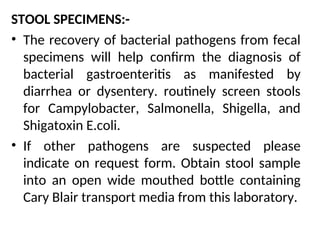 STOOL SPECIMENS:-
• The recovery of bacterial pathogens from fecal
specimens will help confirm the diagnosis of
bacterial gastroenteritis as manifested by
diarrhea or dysentery. routinely screen stools
for Campylobacter, Salmonella, Shigella, and
Shigatoxin E.coli.
• If other pathogens are suspected please
indicate on request form. Obtain stool sample
into an open wide mouthed bottle containing
Cary Blair transport media from this laboratory.
 