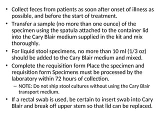 • Collect feces from patients as soon after onset of illness as
possible, and before the start of treatment.
• Transfer a sample (no more than one ounce) of the
specimen using the spatula attached to the container lid
into the Cary Blair medium supplied in the kit and mix
thoroughly.
• For liquid stool specimens, no more than 10 ml (1/3 oz)
should be added to the Cary Blair medium and mixed.
• Complete the requisition form Place the specimen and
requisition form Specimens must be processed by the
laboratory within 72 hours of collection.
– NOTE: Do not ship stool cultures without using the Cary Blair
transport medium.
• If a rectal swab is used, be certain to insert swab into Cary
Blair and break off upper stem so that lid can be replaced.
 