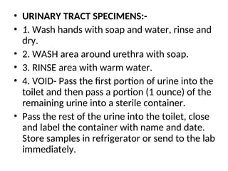 • URINARY TRACT SPECIMENS:-
• 1. Wash hands with soap and water, rinse and
dry.
• 2. WASH area around urethra with soap.
• 3. RINSE area with warm water.
• 4. VOID- Pass the first portion of urine into the
toilet and then pass a portion (1 ounce) of the
remaining urine into a sterile container.
• Pass the rest of the urine into the toilet, close
and label the container with name and date.
Store samples in refrigerator or send to the lab
immediately.
 