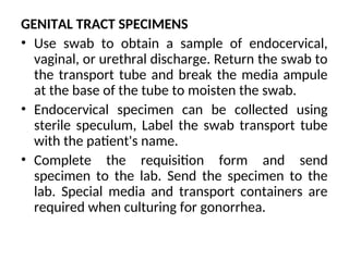 GENITAL TRACT SPECIMENS
• Use swab to obtain a sample of endocervical,
vaginal, or urethral discharge. Return the swab to
the transport tube and break the media ampule
at the base of the tube to moisten the swab.
• Endocervical specimen can be collected using
sterile speculum, Label the swab transport tube
with the patient's name.
• Complete the requisition form and send
specimen to the lab. Send the specimen to the
lab. Special media and transport containers are
required when culturing for gonorrhea.
 