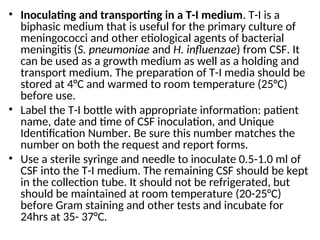 • Inoculating and transporting in a T-I medium. T-I is a
biphasic medium that is useful for the primary culture of
meningococci and other etiological agents of bacterial
meningitis (S. pneumoniae and H. influenzae) from CSF. It
can be used as a growth medium as well as a holding and
transport medium. The preparation of T-I media should be
stored at 4°C and warmed to room temperature (25°C)
before use.
• Label the T-I bottle with appropriate information: patient
name, date and time of CSF inoculation, and Unique
Identification Number. Be sure this number matches the
number on both the request and report forms.
• Use a sterile syringe and needle to inoculate 0.5-1.0 ml of
CSF into the T-I medium. The remaining CSF should be kept
in the collection tube. It should not be refrigerated, but
should be maintained at room temperature (20-25°C)
before Gram staining and other tests and incubate for
24hrs at 35- 37°C.
 