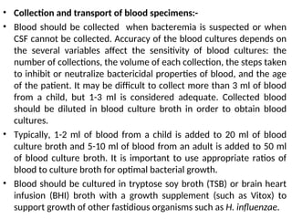 • Collection and transport of blood specimens:-
• Blood should be collected when bacteremia is suspected or when
CSF cannot be collected. Accuracy of the blood cultures depends on
the several variables affect the sensitivity of blood cultures: the
number of collections, the volume of each collection, the steps taken
to inhibit or neutralize bactericidal properties of blood, and the age
of the patient. It may be difficult to collect more than 3 ml of blood
from a child, but 1-3 ml is considered adequate. Collected blood
should be diluted in blood culture broth in order to obtain blood
cultures.
• Typically, 1-2 ml of blood from a child is added to 20 ml of blood
culture broth and 5-10 ml of blood from an adult is added to 50 ml
of blood culture broth. It is important to use appropriate ratios of
blood to culture broth for optimal bacterial growth.
• Blood should be cultured in tryptose soy broth (TSB) or brain heart
infusion (BHI) broth with a growth supplement (such as Vitox) to
support growth of other fastidious organisms such as H. influenzae.
 
