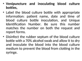 • Venipuncture and inoculating blood culture
bottles,
• Label the blood culture bottle with appropriate
information: patient name, date and time of
blood culture bottle inoculation, and Unique
Identification Number. Be sure this number
matches the number on both the request and
report forms.
• Disinfect the rubber septum of the blood culture
bottle with a 70% alcohol swab and allow it to dry
and inoculate the blood into the blood culture
medium to prevent the blood from clotting in the
syringe.
 