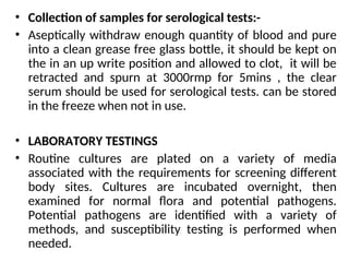 • Collection of samples for serological tests:-
• Aseptically withdraw enough quantity of blood and pure
into a clean grease free glass bottle, it should be kept on
the in an up write position and allowed to clot, it will be
retracted and spurn at 3000rmp for 5mins , the clear
serum should be used for serological tests. can be stored
in the freeze when not in use.
• LABORATORY TESTINGS
• Routine cultures are plated on a variety of media
associated with the requirements for screening different
body sites. Cultures are incubated overnight, then
examined for normal flora and potential pathogens.
Potential pathogens are identified with a variety of
methods, and susceptibility testing is performed when
needed.
 