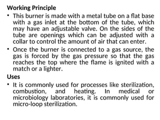 Working Principle
• This burner is made with a metal tube on a flat base
with a gas inlet at the bottom of the tube, which
may have an adjustable valve. On the sides of the
tube are openings which can be adjusted with a
collar to control the amount of air that can enter.
• Once the burner is connected to a gas source, the
gas is forced by the gas pressure so that the gas
reaches the top where the flame is ignited with a
match or a lighter.
Uses
• It is commonly used for processes like sterilization,
combustion, and heating. In medical or
microbiology laboratories, it is commonly used for
micro-loop sterilization.
 