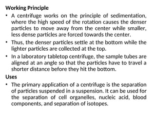 Working Principle
• A centrifuge works on the principle of sedimentation,
where the high speed of the rotation causes the denser
particles to move away from the center while smaller,
less dense particles are forced towards the center.
• Thus, the denser particles settle at the bottom while the
lighter particles are collected at the top.
• In a laboratory tabletop centrifuge, the sample tubes are
aligned at an angle so that the particles have to travel a
shorter distance before they hit the bottom.
Uses
• The primary application of a centrifuge is the separation
of particles suspended in a suspension. It can be used for
the separation of cell organelles, nucleic acid, blood
components, and separation of isotopes.
 