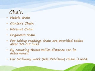 Chain
• Metric chain
• Günter’s Chain
• Revenue Chain
• Engineers chain
• For taking readings chain are provided tallies
after 10-15 links.
• By counting theses tallies distance can be
determined.
• For Ordinary work (less Precision) Chain is used.
 