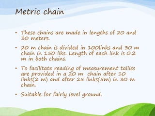Metric chain
• These chains are made in lengths of 20 and
30 meters.
• 20 m chain is divided in 100links and 30 m
chain in 150 liks. Length of each link is 0.2
m in both chains.
• To facilitate reading of measurement tallies
are provided in a 20 m chain after 10
links(2 m) and after 25 links(5m) in 30 m
chain.
• Suitable for fairly level ground.
 